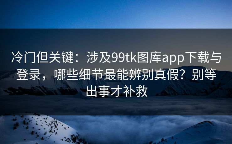 冷门但关键:涉及99tk图库app下载与登录,哪些细节最能辨别真假?别等出事才补救 冷门但关键:涉及99tk图库app下载与登录,哪些细节最能辨别真假?别等出事才补救