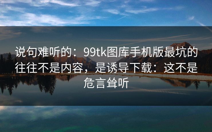 说句难听的：99tk图库手机版最坑的往往不是内容，是诱导下载：这不是危言耸听