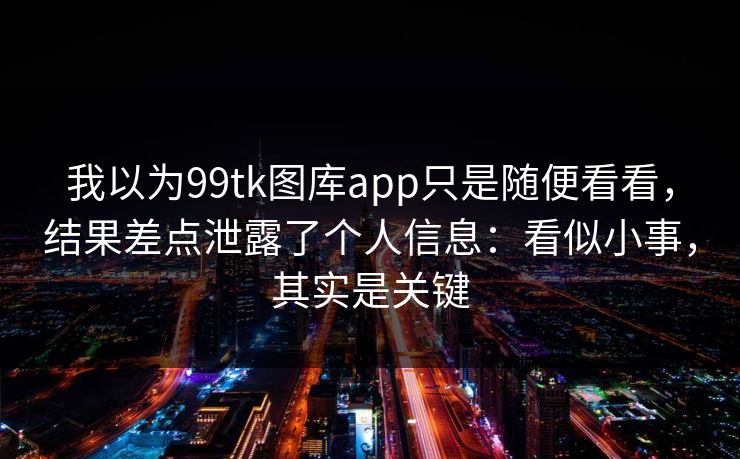 我以为99tk图库app只是随便看看，结果差点泄露了个人信息：看似小事，其实是关键