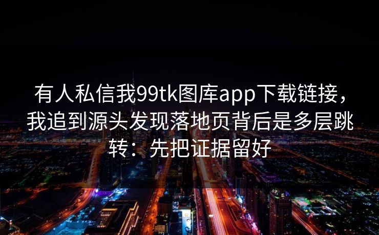 有人私信我99tk图库app下载链接，我追到源头发现落地页背后是多层跳转：先把证据留好