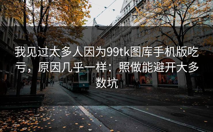 我见过太多人因为99tk图库手机版吃亏，原因几乎一样：照做能避开大多数坑
