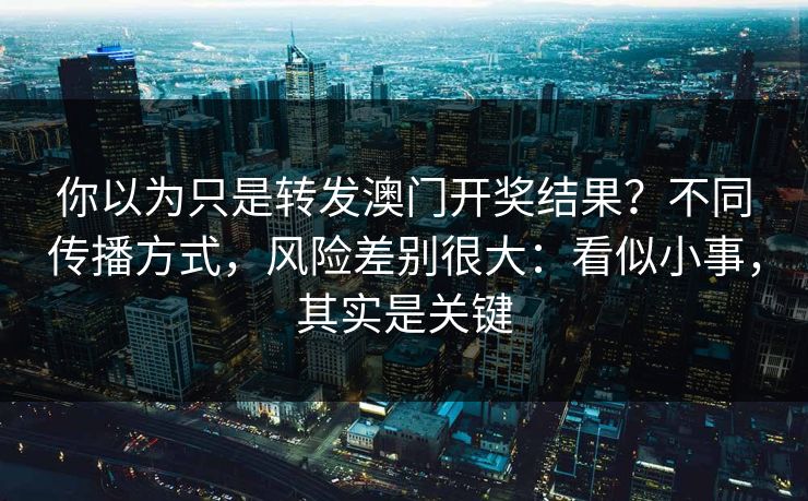你以为只是转发澳门开奖结果？不同传播方式，风险差别很大：看似小事，其实是关键
