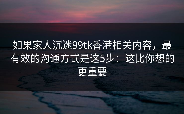 如果家人沉迷99tk香港相关内容,最有效的沟通方式是这5步:这比你想的更重要 如果家人沉迷99tk香港相关内容,最有效的沟通方式是这5步:这比你想的更重要