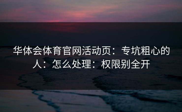 华体会体育官网活动页:专坑粗心的人:怎么处理:权限别全开 华体会体育官网活动页:专坑粗心的人:怎么处理:权限别全开