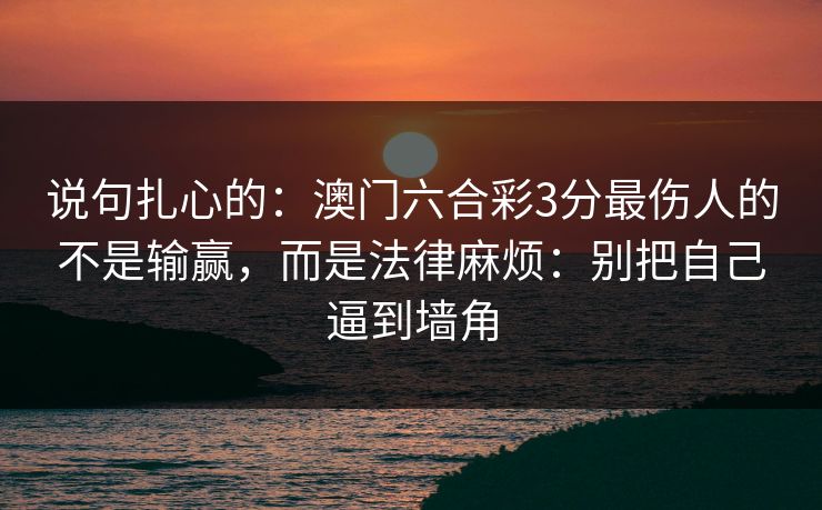 说句扎心的:澳门六合彩3分最伤人的不是输赢,而是法律麻烦:别把自己逼到墙角 说句扎心的:澳门六合彩3分最伤人的不是输赢,而是法律麻烦:别把自己逼到墙角
