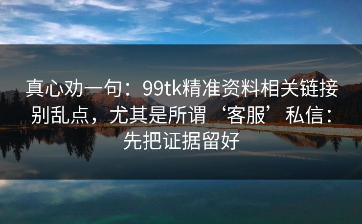 真心劝一句:99tk精准资料相关链接别乱点,尤其是所谓‘客服’私信:先把证据留好 真心劝一句:99tk精准资料相关链接别乱点,尤其是所谓‘客服’私信:先把证据留好